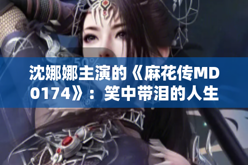 沈娜娜主演的《麻花传MD0174》：笑中带泪的人生剧场