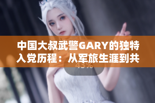中国大叔武警GARY的独特入党历程：从军旅生涯到共产党员之路