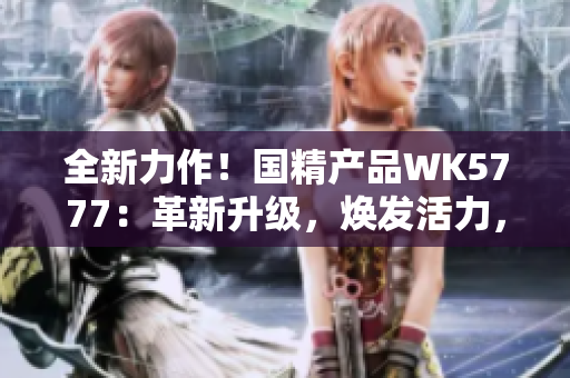 全新力作！国精产品WK5777：革新升级，焕发活力，助您迈向健康新境界