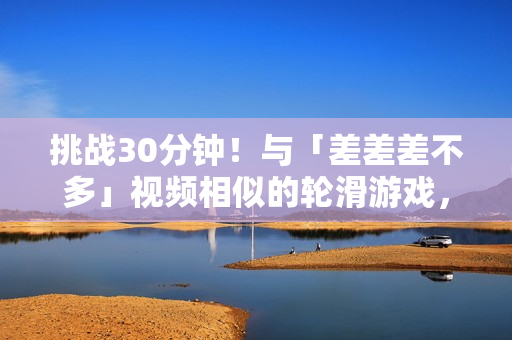 挑战30分钟！与「差差差不多」视频相似的轮滑游戏，你能玩转吗？