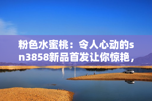 粉色水蜜桃：令人心动的sn3858新品首发让你惊艳，必买指数飙升