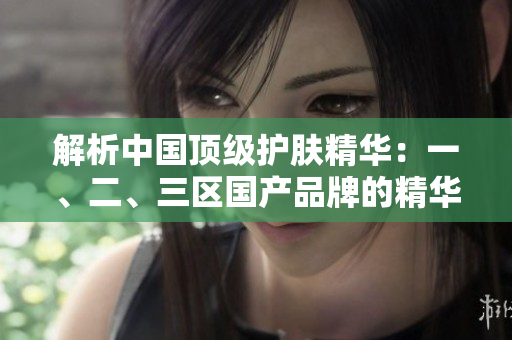 解析中国顶级护肤精华：一、二、三区国产品牌的精华液排行榜揭晓！
