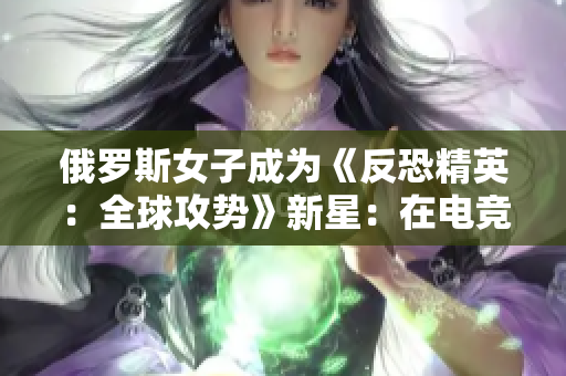 俄罗斯女子成为《反恐精英：全球攻势》新星：在电竞世界中崭露头角