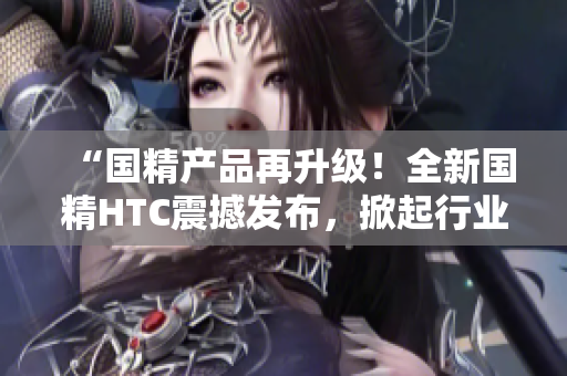 “国精产品再升级！全新国精HTC震撼发布，掀起行业风潮！”