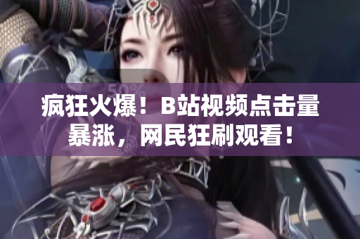 疯狂火爆！B站视频点击量暴涨，网民狂刷观看！