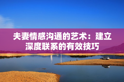 夫妻情感沟通的艺术：建立深度联系的有效技巧