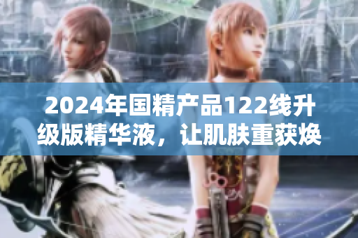 2024年国精产品122线升级版精华液，让肌肤重获焕活