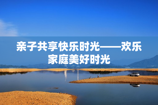 亲子共享快乐时光——欢乐家庭美好时光