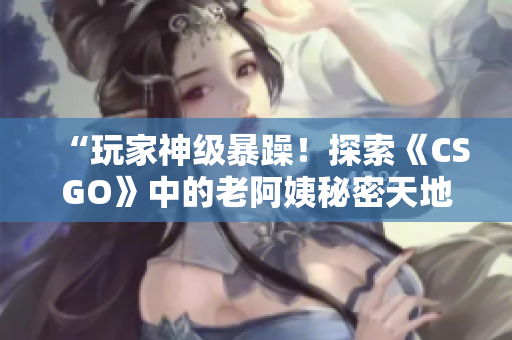 “玩家神级暴躁！探索《CSGO》中的老阿姨秘密天地”
