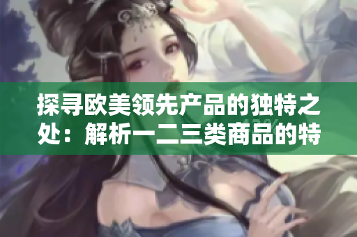 探寻欧美领先产品的独特之处：解析一二三类商品的特色与优势