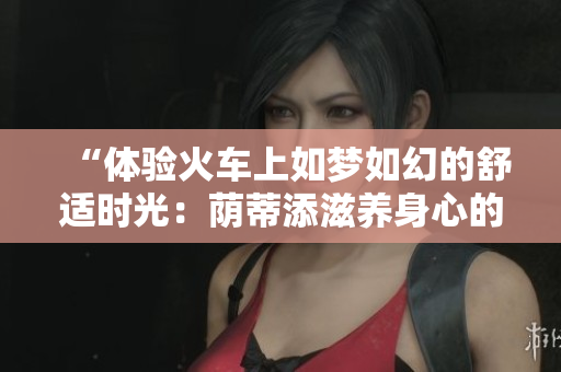 “体验火车上如梦如幻的舒适时光：荫蒂添滋养身心的奇妙视频”