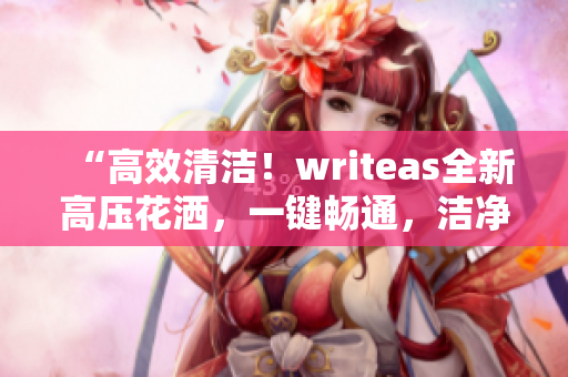 “高效清洁！writeas全新高压花洒，一键畅通，洁净如初！”