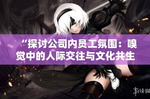 “探讨公司内员工氛围：嗅觉中的人际交往与文化共生”