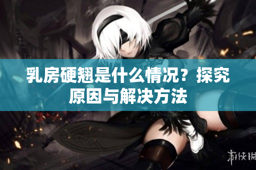 乳房硬翘是什么情况？探究原因与解决方法