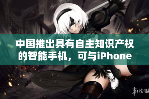 中国推出具有自主知识产权的智能手机，可与iPhone媲美