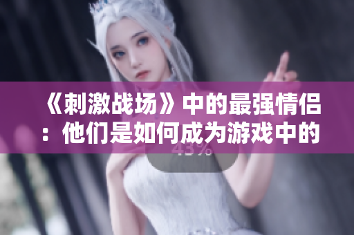 《刺激战场》中的最强情侣：他们是如何成为游戏中的黄金搭档的？
