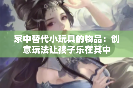 家中替代小玩具的物品：创意玩法让孩子乐在其中
