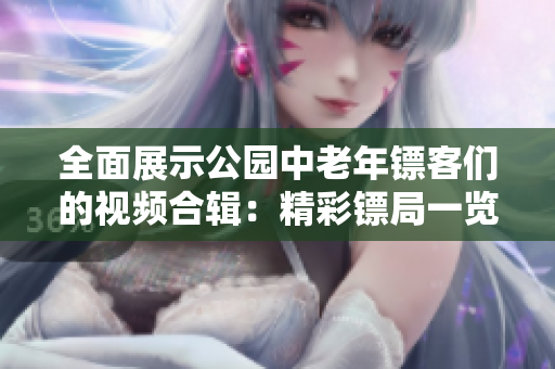 全面展示公园中老年镖客们的视频合辑：精彩镖局一览无余！