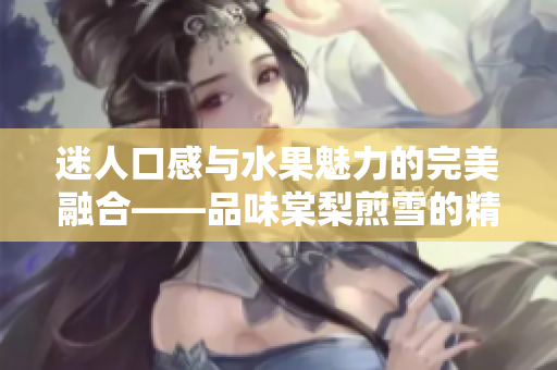 迷人口感与水果魅力的完美融合——品味棠梨煎雪的精致蜜汁肉桃