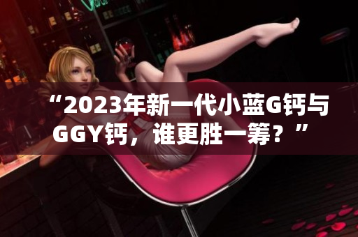 “2023年新一代小蓝G钙与GGY钙，谁更胜一筹？”