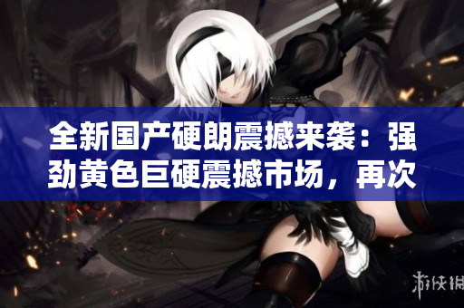 全新国产硬朗震撼来袭：强劲黄色巨硬震撼市场，再次引爆热潮！