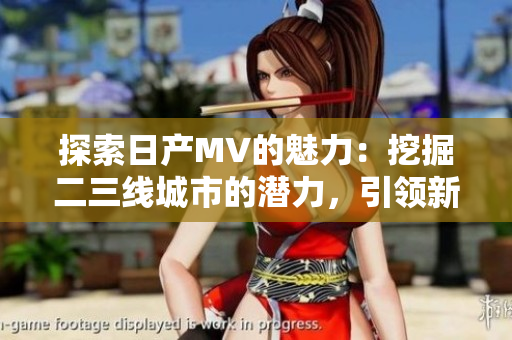 探索日产MV的魅力：挖掘二三线城市的潜力，引领新潮潮流