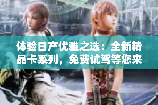 体验日产优雅之选：全新精品卡系列，免费试驾等您来