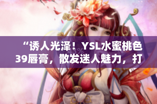 “诱人光泽！YSL水蜜桃色39唇膏，散发迷人魅力，打造自然柔美妆容”