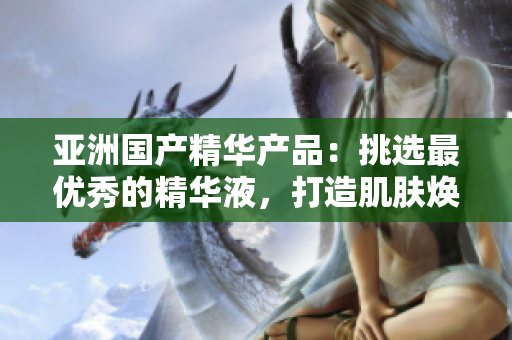 亚洲国产精华产品：挑选最优秀的精华液，打造肌肤焕发光彩