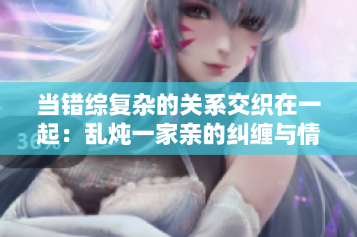 当错综复杂的关系交织在一起：乱炖一家亲的纠缠与情感秘密