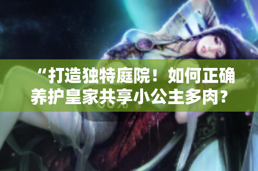 “打造独特庭院！如何正确养护皇家共享小公主多肉？” 