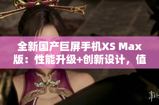 全新国产巨屏手机XS Max版：性能升级+创新设计，值得期待！