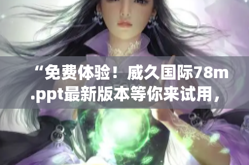 “免费体验！威久国际78m.ppt最新版本等你来试用，尽享强大功能！”