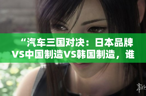 “汽车三国对决：日本品牌VS中国制造VS韩国制造，谁将胜出？”