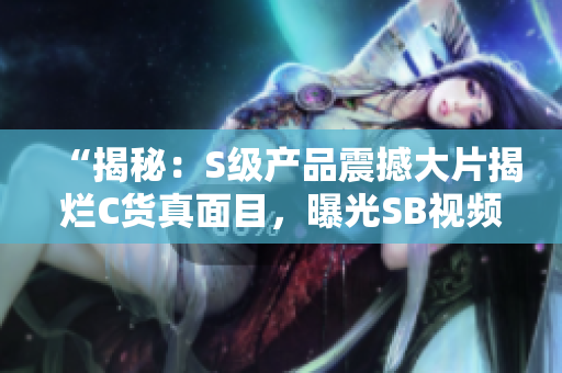 “揭秘：S级产品震撼大片揭烂C货真面目，曝光SB视频内幕！”