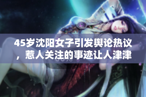 45岁沈阳女子引发舆论热议，惹人关注的事迹让人津津乐道