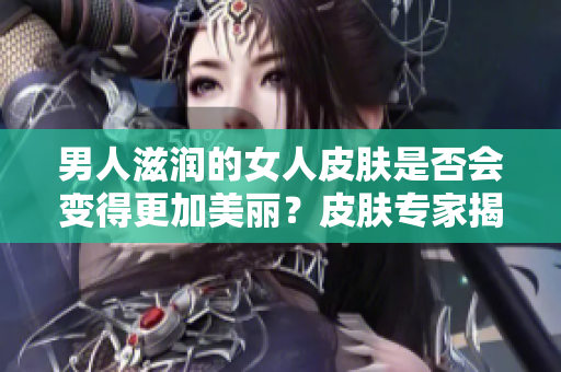 男人滋润的女人皮肤是否会变得更加美丽？皮肤专家揭秘滋润与保养的关系