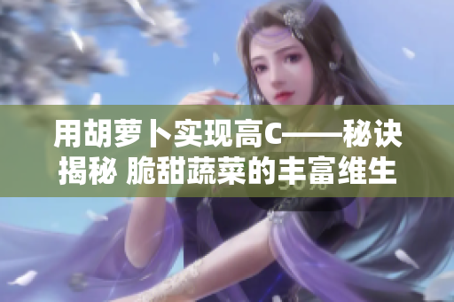 用胡萝卜实现高C——秘诀揭秘 脆甜蔬菜的丰富维生素C及营养素如何保留
