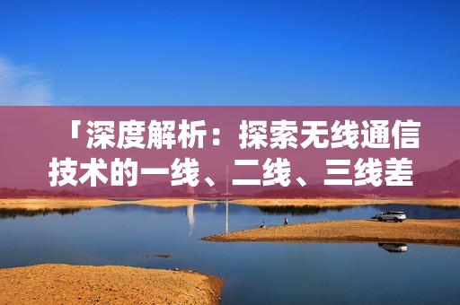 「深度解析：探索无线通信技术的一线、二线、三线差异与发展趋势」