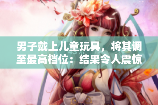 男子戴上儿童玩具，将其调至最高档位：结果令人震惊！
