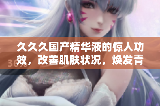 久久久国产精华液的惊人功效，改善肌肤状况，焕发青春光彩