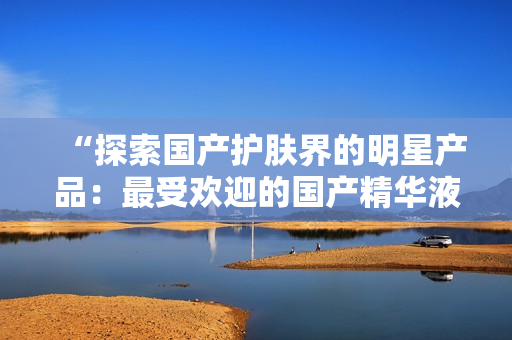 “探索国产护肤界的明星产品：最受欢迎的国产精华液网站汇总”