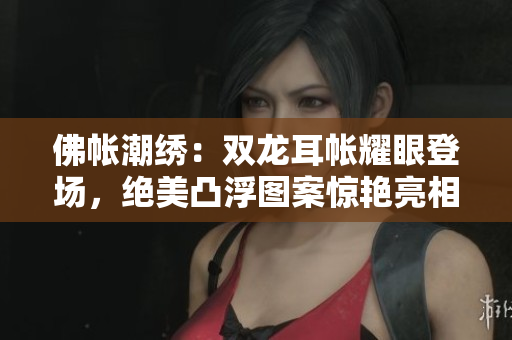 佛帐潮绣：双龙耳帐耀眼登场，绝美凸浮图案惊艳亮相