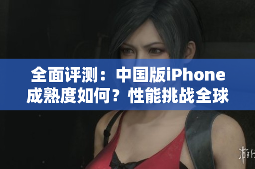 全面评测：中国版iPhone成熟度如何？性能挑战全球竞争对手