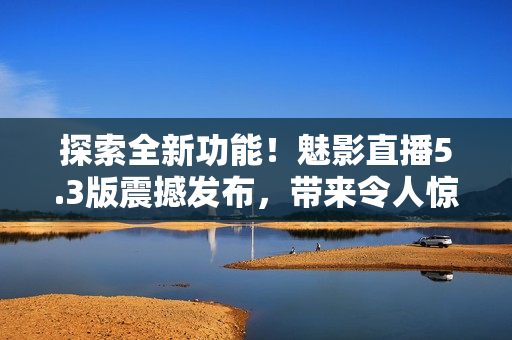 探索全新功能！魅影直播5.3版震撼发布，带来令人惊叹的特色功能