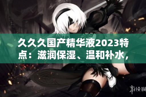 久久久国产精华液2023特点：滋润保湿、温和补水，适合各种肌肤类型