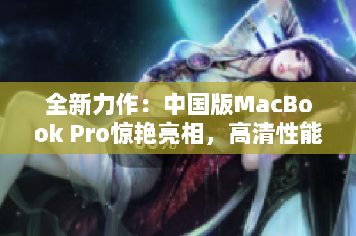 全新力作：中国版MacBook Pro惊艳亮相，高清性能引领未来