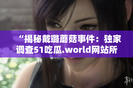“揭秘戴璐蘑菇事件：独家调查51吃瓜.world网站所传谣言的真相！”