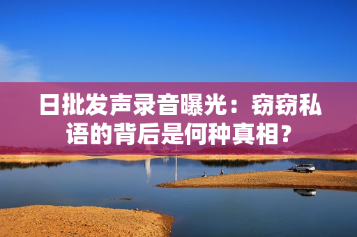 日批发声录音曝光：窃窃私语的背后是何种真相？