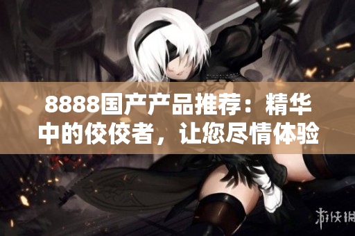 8888国产产品推荐：精华中的佼佼者，让您尽情体验最优质的选择